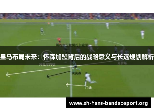 皇马布局未来：怀森加盟背后的战略意义与长远规划解析