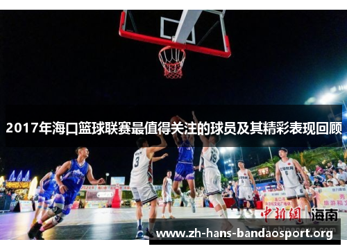 2017年海口篮球联赛最值得关注的球员及其精彩表现回顾