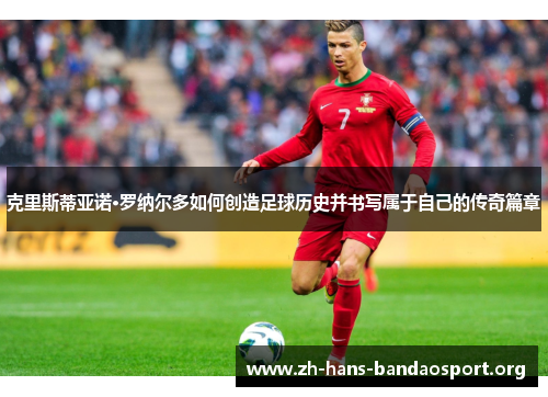 克里斯蒂亚诺·罗纳尔多如何创造足球历史并书写属于自己的传奇篇章