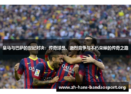 皇马与巴萨的世纪对决:传奇球员、激烈竞争与不朽荣耀的传奇之路