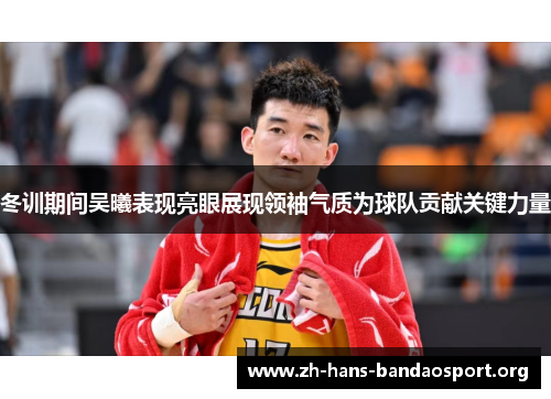 冬训期间吴曦表现亮眼展现领袖气质为球队贡献关键力量