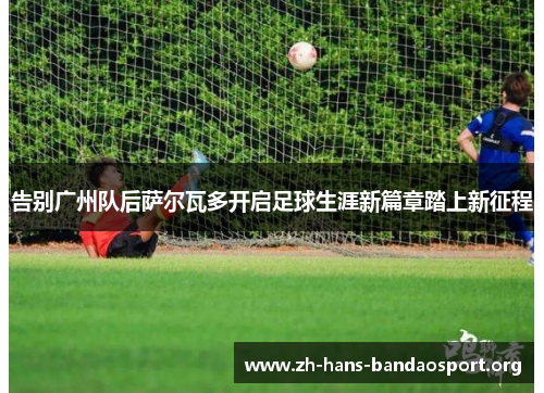 告别广州队后萨尔瓦多开启足球生涯新篇章踏上新征程