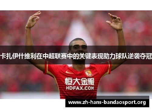 卡扎伊什维利在中超联赛中的关键表现助力球队逆袭夺冠