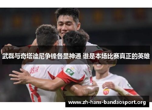 武磊与奇塔迪尼争锋各显神通 谁是本场比赛真正的英雄