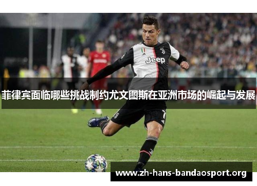菲律宾面临哪些挑战制约尤文图斯在亚洲市场的崛起与发展