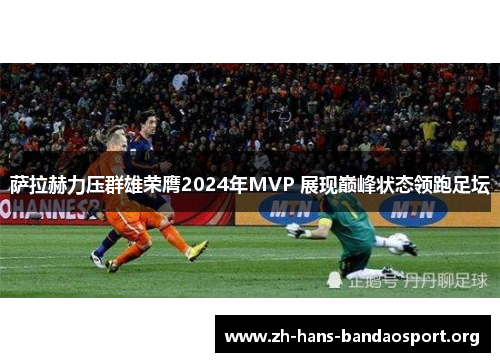 萨拉赫力压群雄荣膺2024年MVP 展现巅峰状态领跑足坛 萨拉赫力压群雄荣膺2024年MVP 展现巅峰状态领跑足坛