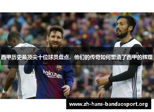 西甲历史最顶尖十位球员盘点,他们的传奇如何塑造了西甲的辉煌