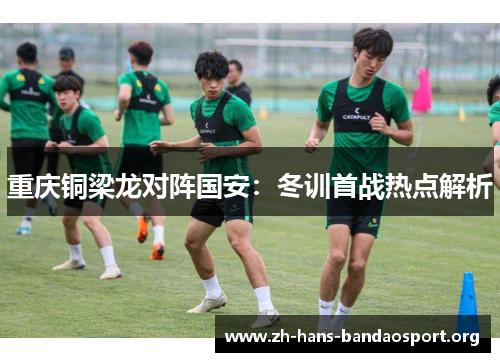 重庆铜梁龙对阵国安:冬训首战热点解析 重庆铜梁龙对阵国安:冬训首战热点解析