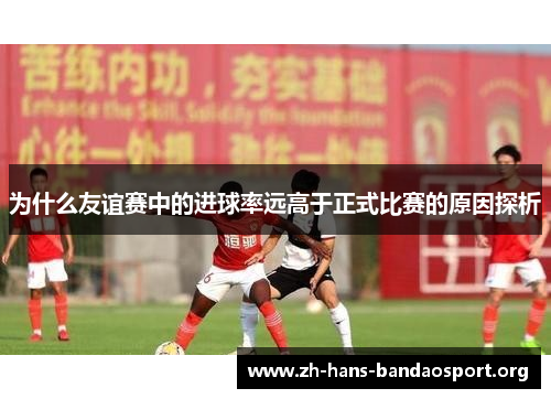 为什么友谊赛中的进球率远高于正式比赛的原因探析 为什么友谊赛中的进球率远高于正式比赛的原因探析