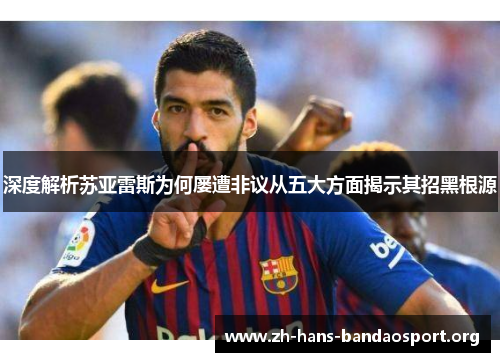深度解析苏亚雷斯为何屡遭非议从五大方面揭示其招黑根源