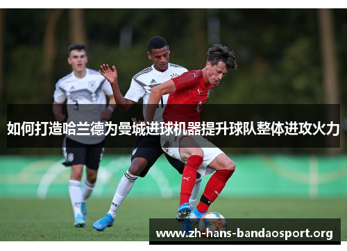 如何打造哈兰德为曼城进球机器提升球队整体进攻火力 如何打造哈兰德为曼城进球机器提升球队整体进攻火力