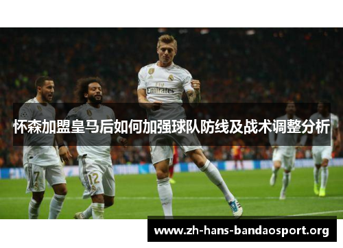 怀森加盟皇马后如何加强球队防线及战术调整分析