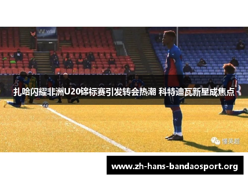 扎哈闪耀非洲U20锦标赛引发转会热潮 科特迪瓦新星成焦点