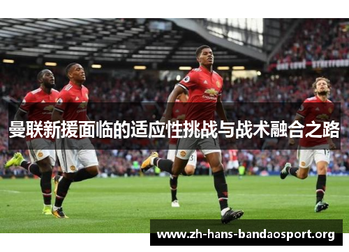 曼联新援面临的适应性挑战与战术融合之路